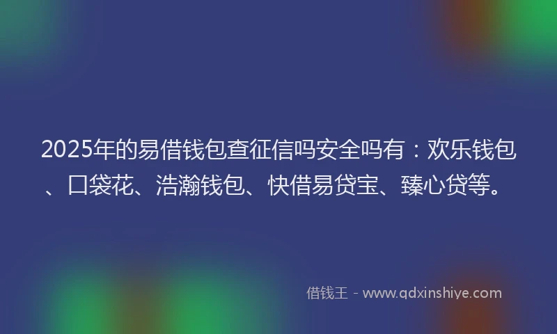 2025年的易借钱包查征信吗安全吗有：欢乐钱包、口袋花、浩瀚钱包、快借易贷宝、臻心贷等。