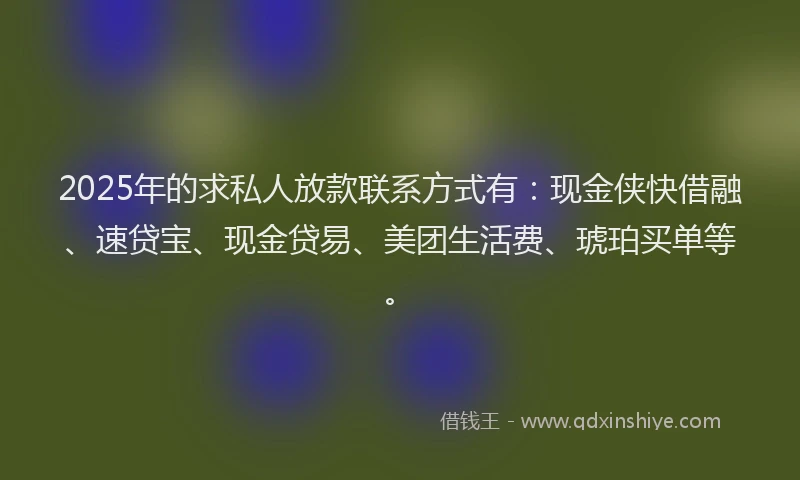 2025年的求私人放款联系方式有：现金侠快借融、速贷宝、现金贷易、美团生活费、琥珀买单等。