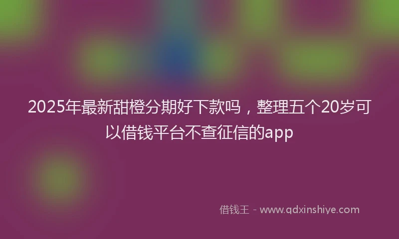 2025年最新甜橙分期好下款吗，整理五个20岁可以借钱平台不查征信的app