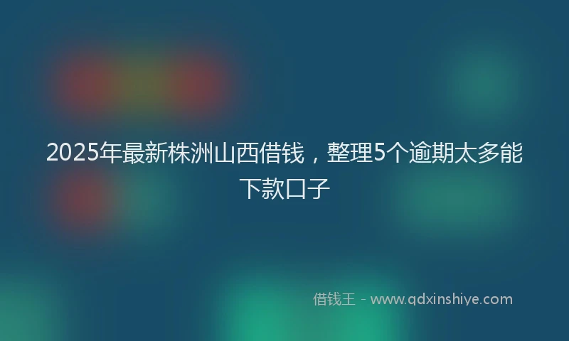 2025年最新株洲山西借钱，整理5个逾期太多能下款口子