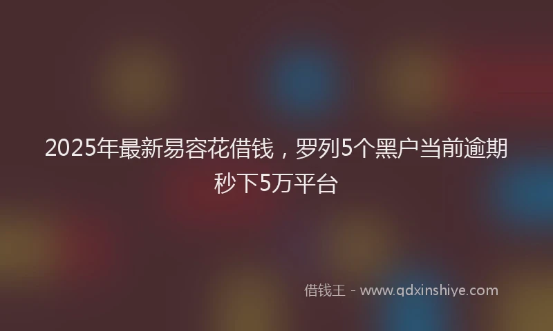 2025年最新易容花借钱，罗列5个黑户当前逾期秒下5万平台
