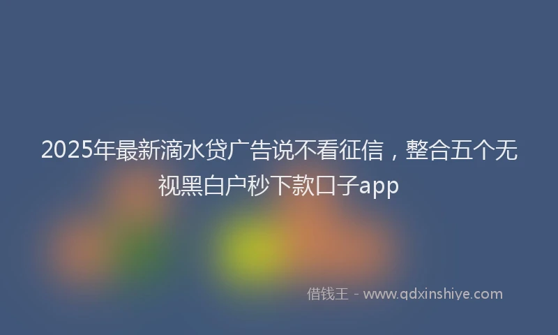 2025年最新滴水贷广告说不看征信，整合五个无视黑白户秒下款口子app