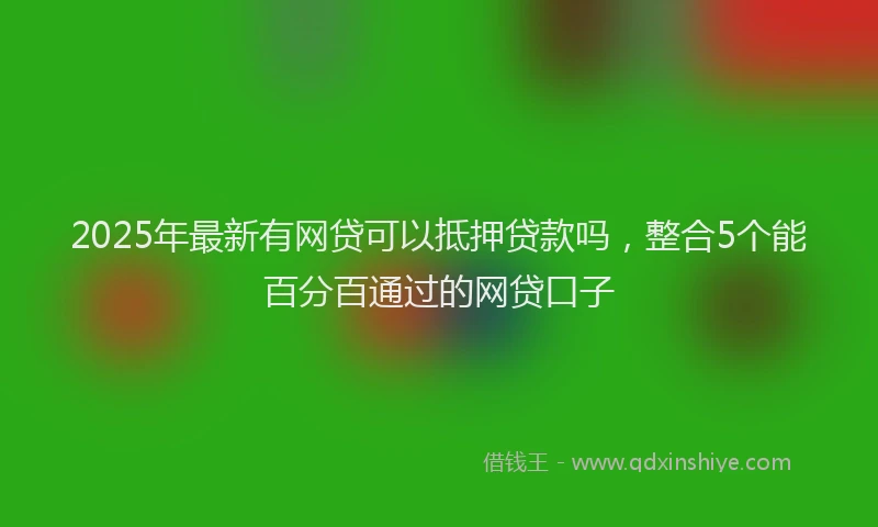 2025年最新有网贷可以抵押贷款吗，整合5个能百分百通过的网贷口子