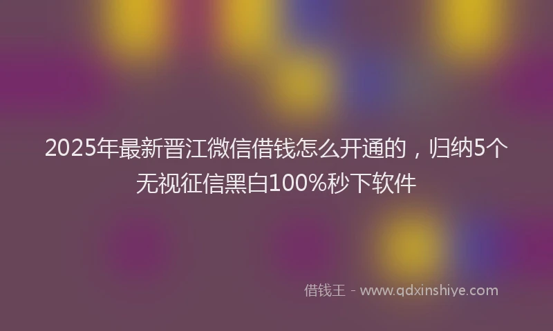 2025年最新晋江微信借钱怎么开通的，归纳5个无视征信黑白100%秒下软件