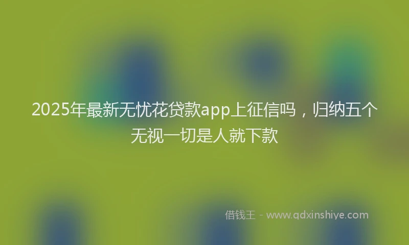 2025年最新无忧花贷款app上征信吗，归纳五个无视一切是人就下款