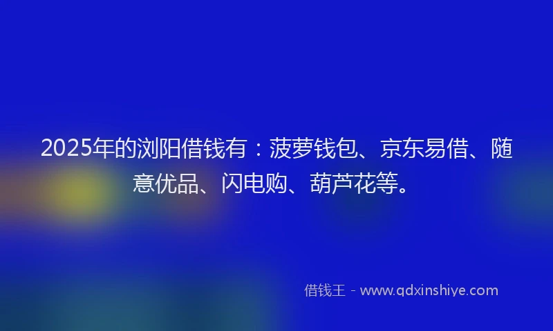 2025年的浏阳借钱有：菠萝钱包、京东易借、随意优品、闪电购、葫芦花等。