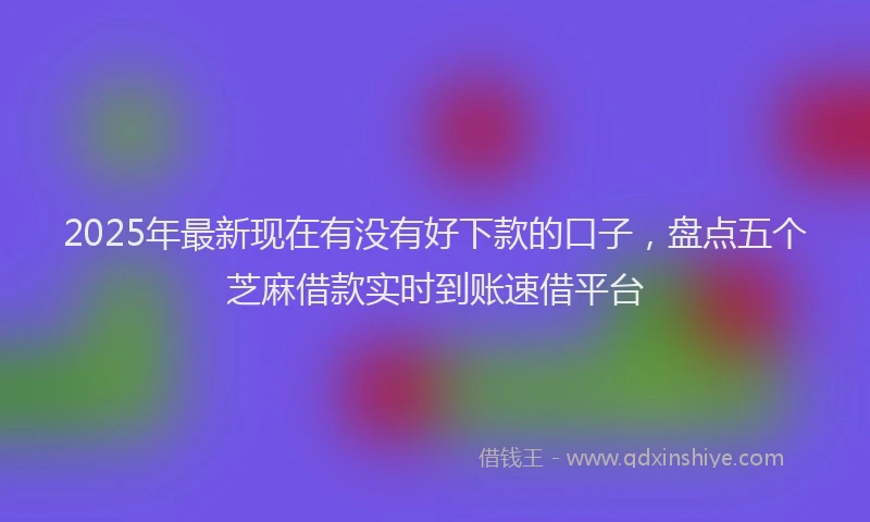 2025年最新现在有没有好下款的口子，盘点五个芝麻借款实时到账速借平台