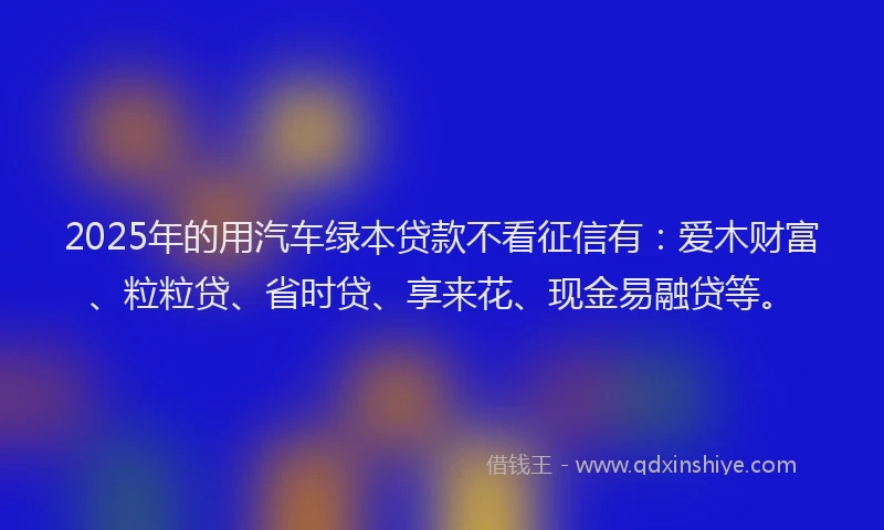 2025年的用汽车绿本贷款不看征信有：爱木财富、粒粒贷、省时贷、享来花、现金易融贷等。
