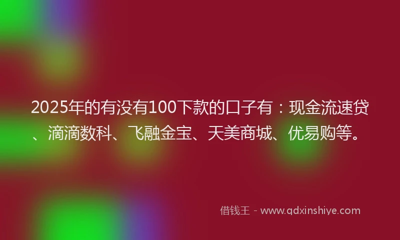 2025年的有没有100下款的口子有：现金流速贷、滴滴数科、飞融金宝、天美商城、优易购等。