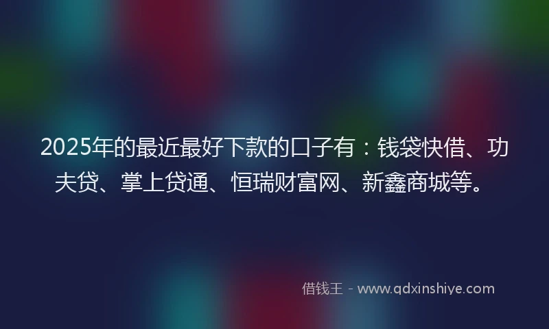 2025年的最近最好下款的口子有：钱袋快借、功夫贷、掌上贷通、恒瑞财富网、新鑫商城等。