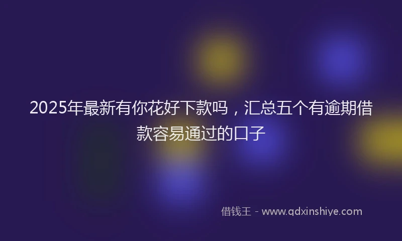 2025年最新有你花好下款吗，汇总五个有逾期借款容易通过的口子