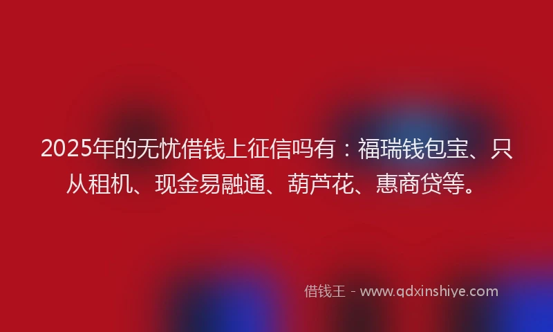 2025年的无忧借钱上征信吗有：福瑞钱包宝、只从租机、现金易融通、葫芦花、惠商贷等。