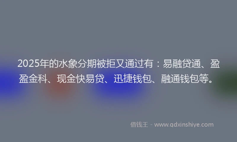 2025年的水象分期被拒又通过有：易融贷通、盈盈金科、现金快易贷、迅捷钱包、融通钱包等。
