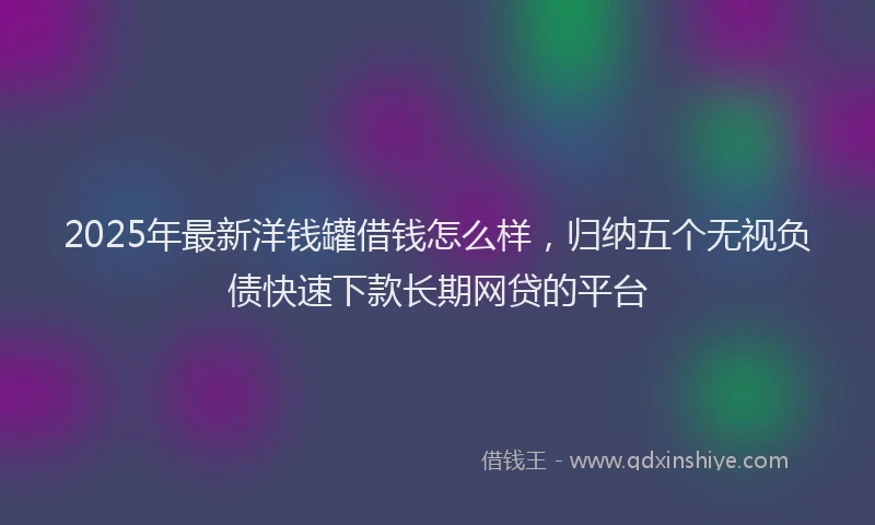 2025年最新洋钱罐借钱怎么样，归纳五个无视负债快速下款长期网贷的平台