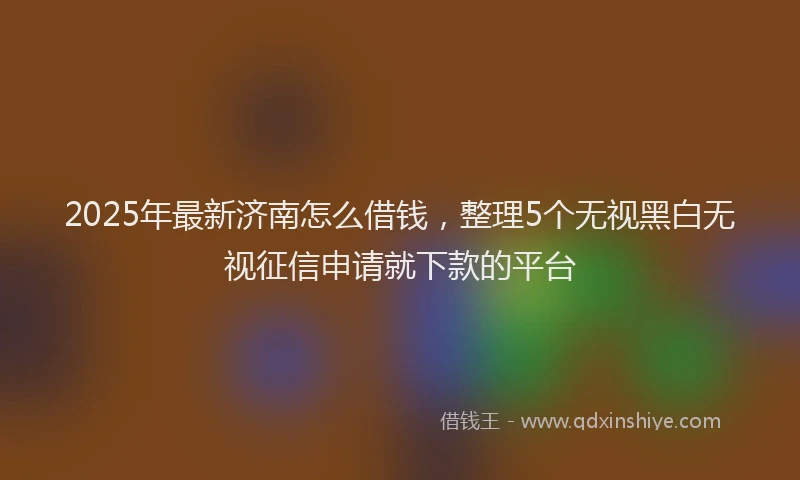 2025年最新济南怎么借钱，整理5个无视黑白无视征信申请就下款的平台