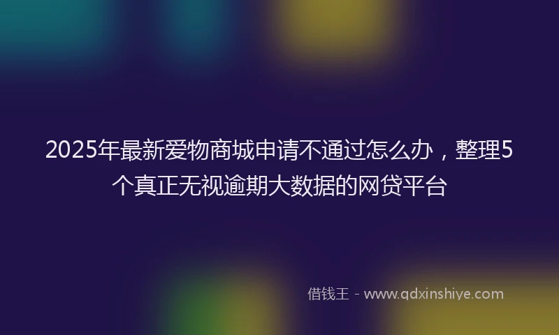 2025年最新爱物商城申请不通过怎么办，整理5个真正无视逾期大数据的网贷平台