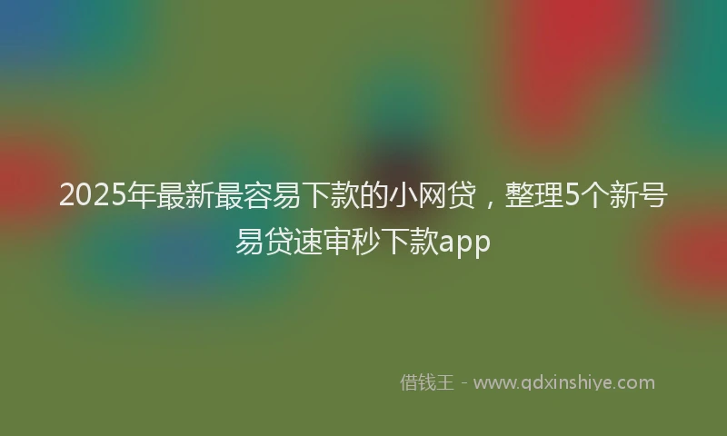2025年最新最容易下款的小网贷，整理5个新号易贷速审秒下款app
