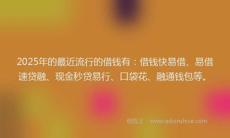 2025年的最近流行的借钱有：借钱快易借、易借速贷融、现金秒贷易行、口袋花、融通钱包等。