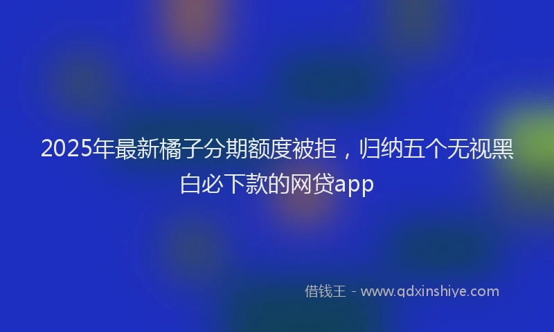 2025年最新橘子分期额度被拒，归纳五个无视黑白必下款的网贷app
