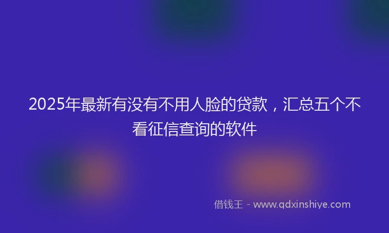 2025年最新有没有不用人脸的贷款，汇总五个不看征信查询的软件