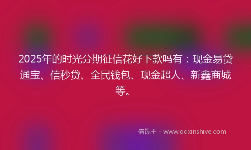 2025年的时光分期征信花好下款吗有：现金易贷通宝、信秒贷、全民钱包、现金超人、新鑫商城等。