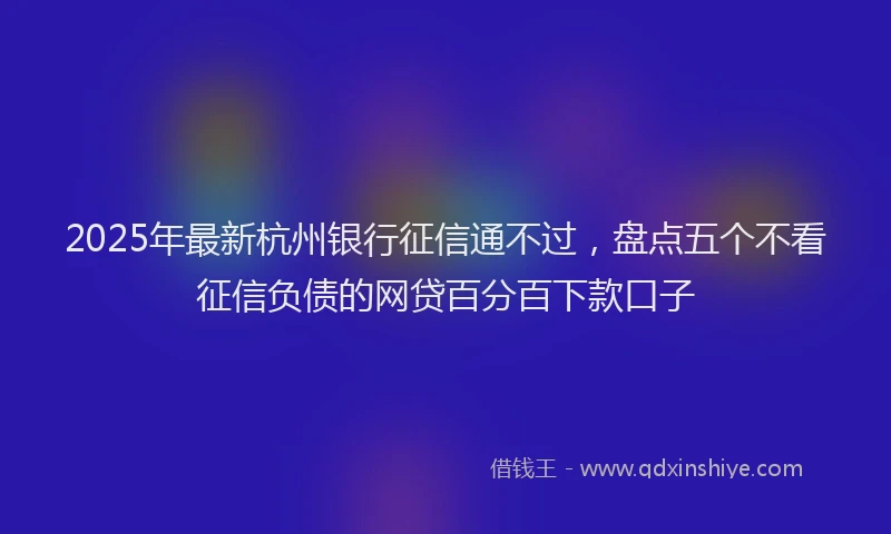 2025年最新杭州银行征信通不过，盘点五个不看征信负债的网贷百分百下款口子