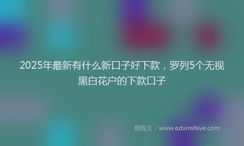 2025年最新有什么新口子好下款，罗列5个无视黑白花户的下款口子