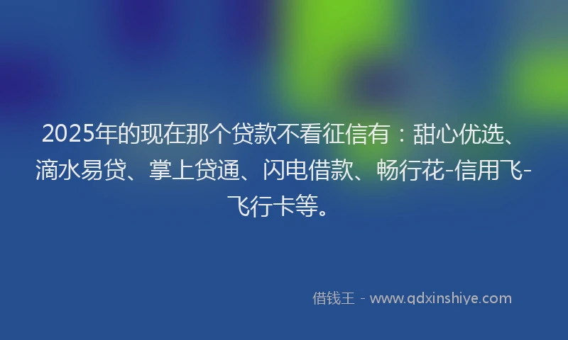 2025年的现在那个贷款不看征信有：甜心优选、滴水易贷、掌上贷通、闪电借款、畅行花-信用飞-飞行卡等。