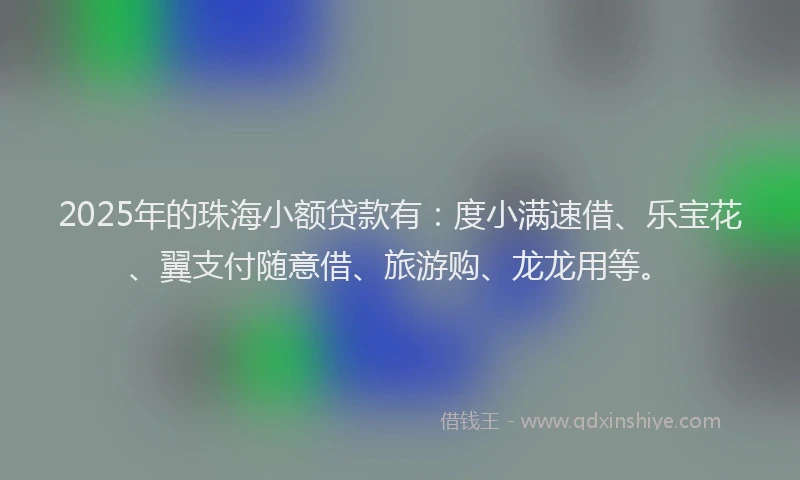 2025年的珠海小额贷款有：度小满速借、乐宝花、翼支付随意借、旅游购、龙龙用等。