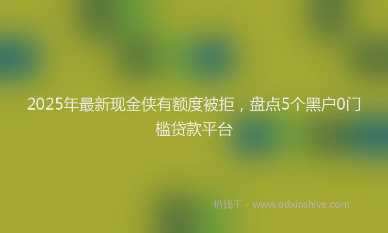 2025年最新现金侠有额度被拒，盘点5个黑户0门槛贷款平台