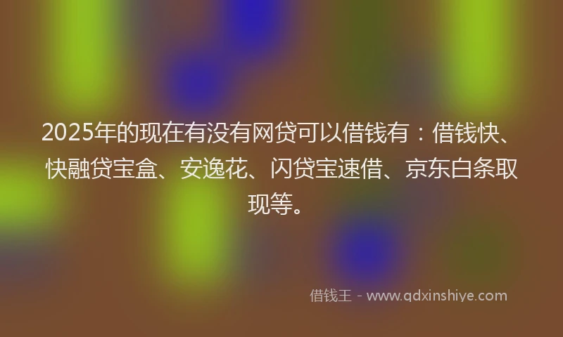2025年的现在有没有网贷可以借钱有：借钱快、快融贷宝盒、安逸花、闪贷宝速借、京东白条取现等。