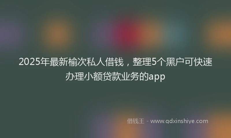 2025年最新榆次私人借钱，整理5个黑户可快速办理小额贷款业务的app