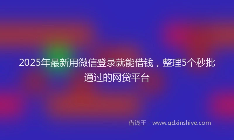 2025年最新用微信登录就能借钱，整理5个秒批通过的网贷平台