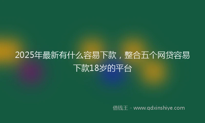 2025年最新有什么容易下款，整合五个网贷容易下款18岁的平台