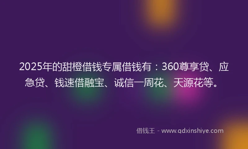 2025年的甜橙借钱专属借钱有：360尊享贷、应急贷、钱速借融宝、诚信一周花、天源花等。