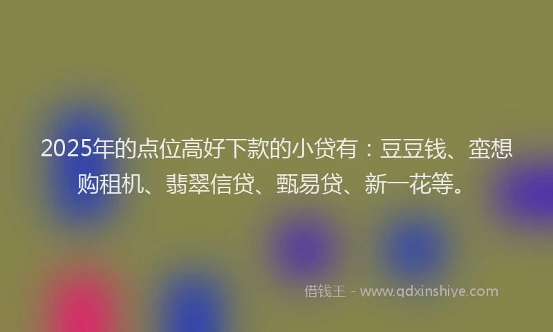 2025年的点位高好下款的小贷有：豆豆钱、蛮想购租机、翡翠信贷、甄易贷、新一花等。
