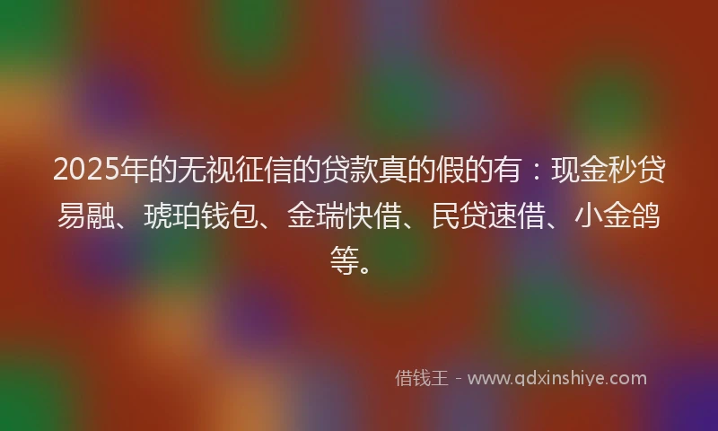 2025年的无视征信的贷款真的假的有：现金秒贷易融、琥珀钱包、金瑞快借、民贷速借、小金鸽等。