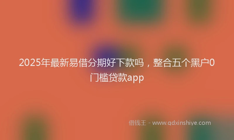 2025年最新易借分期好下款吗，整合五个黑户0门槛贷款app