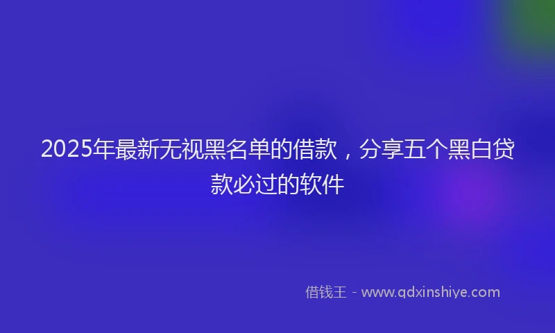 2025年最新无视黑名单的借款，分享五个黑白贷款必过的软件