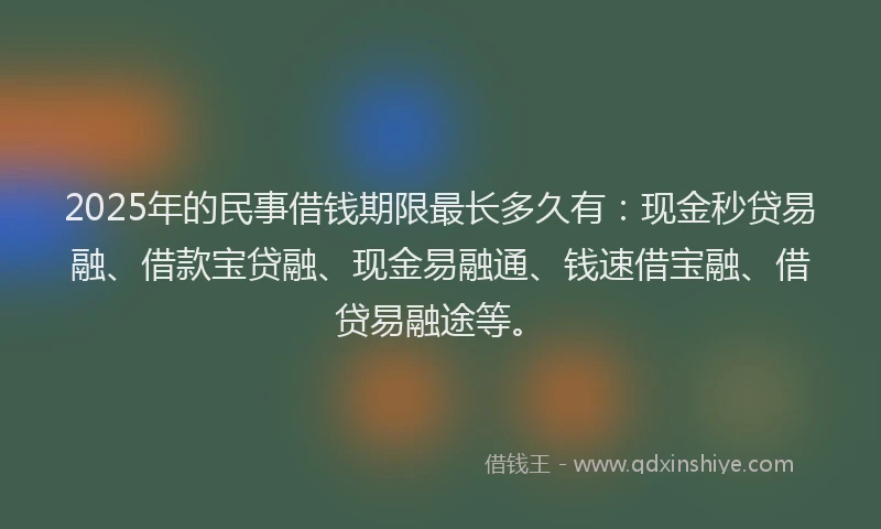 2025年的民事借钱期限最长多久有：现金秒贷易融、借款宝贷融、现金易融通、钱速借宝融、借贷易融途等。