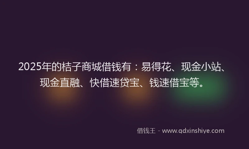 2025年的桔子商城借钱有：易得花、现金小站、现金直融、快借速贷宝、钱速借宝等。
