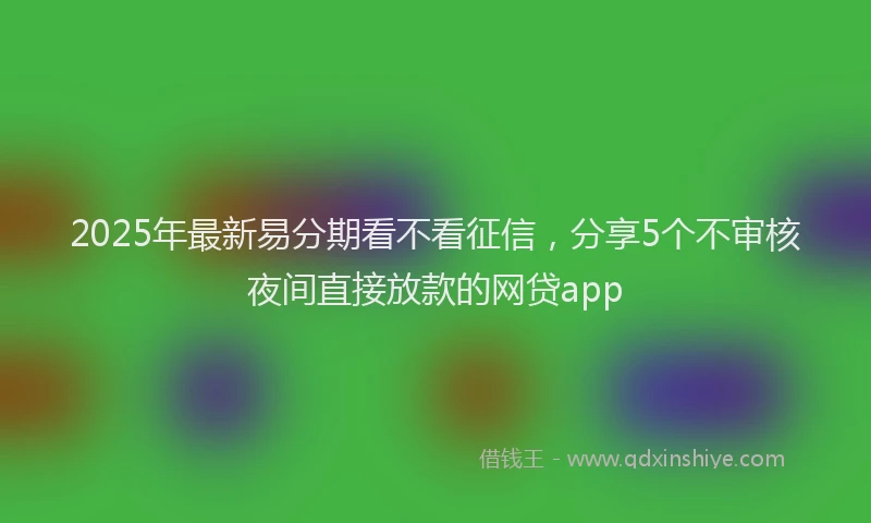 2025年最新易分期看不看征信，分享5个不审核夜间直接放款的网贷app