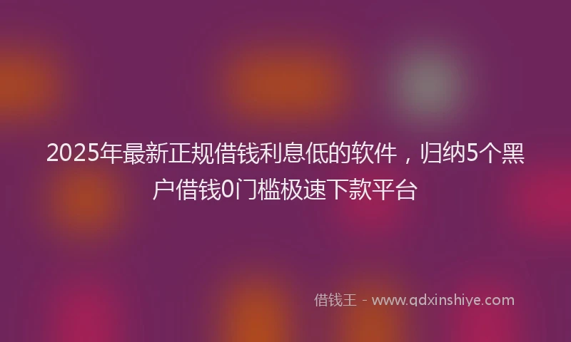 2025年最新正规借钱利息低的软件，归纳5个黑户借钱0门槛极速下款平台