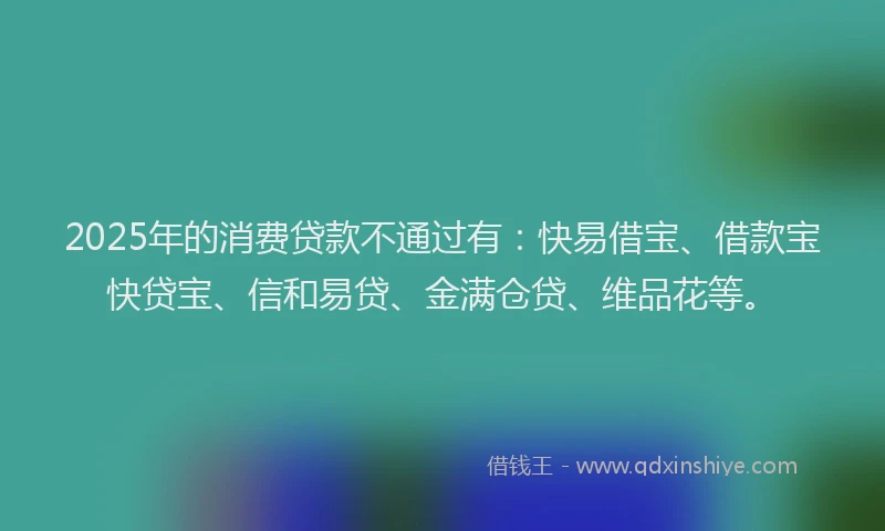 2025年的消费贷款不通过有：快易借宝、借款宝快贷宝、信和易贷、金满仓贷、维品花等。