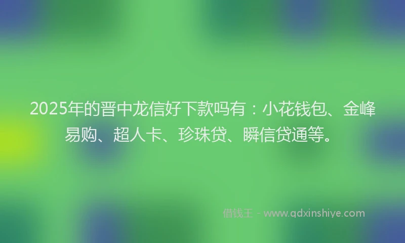 2025年的晋中龙信好下款吗有：小花钱包、金峰易购、超人卡、珍珠贷、瞬信贷通等。
