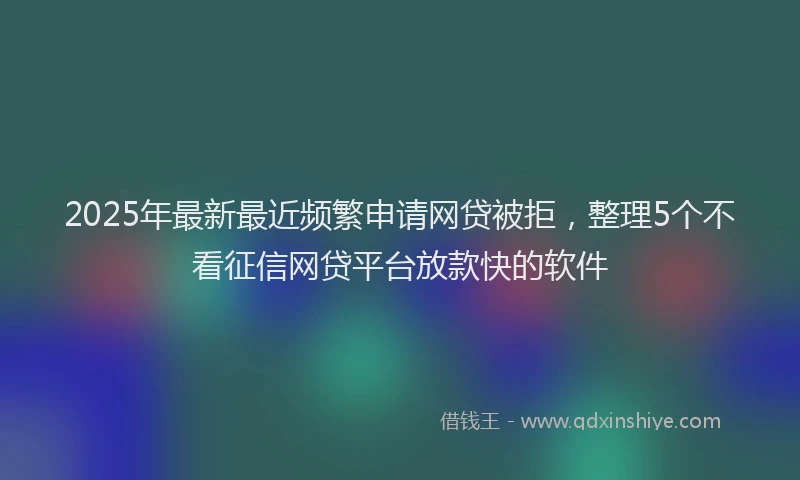 2025年最新最近频繁申请网贷被拒，整理5个不看征信网贷平台放款快的软件