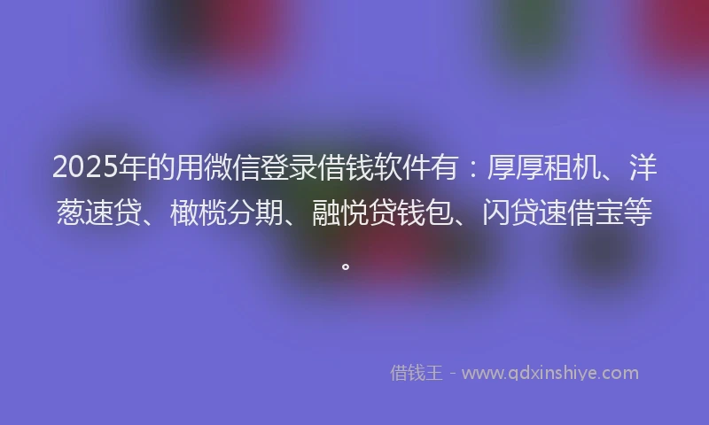 2025年的用微信登录借钱软件有：厚厚租机、洋葱速贷、橄榄分期、融悦贷钱包、闪贷速借宝等。