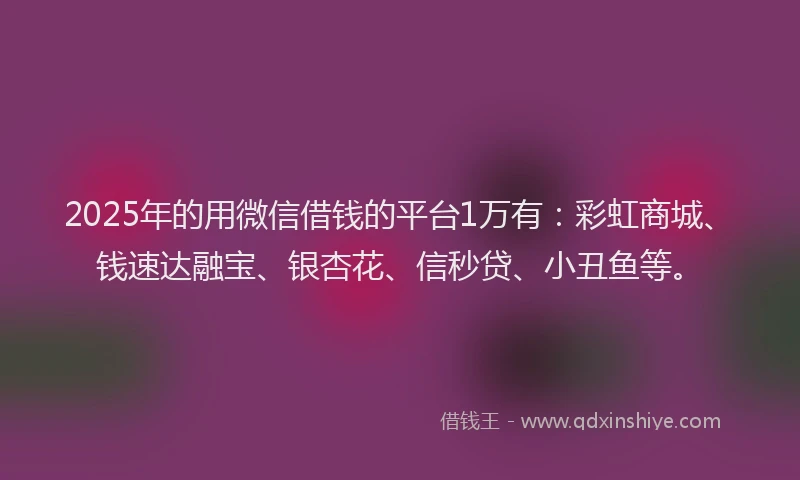 2025年的用微信借钱的平台1万有：彩虹商城、钱速达融宝、银杏花、信秒贷、小丑鱼等。