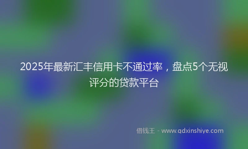 2025年最新汇丰信用卡不通过率，盘点5个无视评分的贷款平台