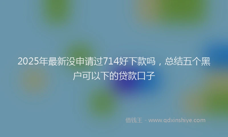 2025年最新没申请过714好下款吗，总结五个黑户可以下的贷款口子